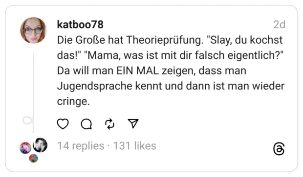 Die Große hat Theorieprüfung. "Slay, du kochst das!" "Mama, was ist mit dir falsch eigentlich?"
Da will man EIN MAL zeigen, dass man Jugendsprache kennt und dann ist man wieder cringe.