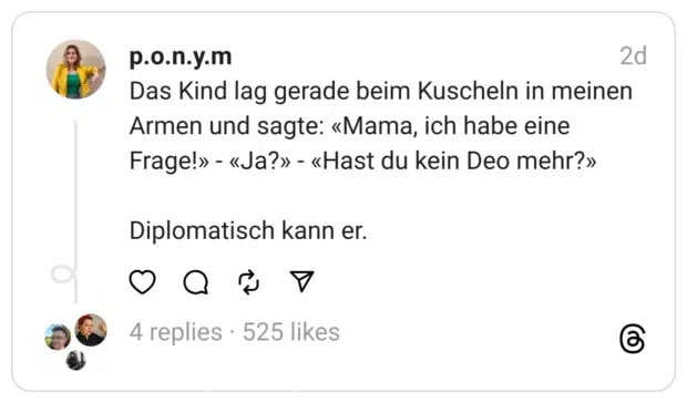 Das Kind lag gerade beim Kuscheln in meinen Armen und sagte: «Mama, ich habe eine Frage!» - «Ja?» - «Hast du kein Deo mehr?»
Diplomatisch kann er.