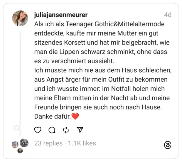 Als ich als Teenager Gothic&Mittelaltermode entdeckte, kaufte mir meine Mutter ein gut sitzendes Korsett und hat mir beigebracht, wie man die Lippen schwarz schminkt, ohne dass es zu verschmiert aussieht.
Ich musste mich nie aus dem Haus schleichen, aus Angst ärger für mein Outfit zu bekommen und ich wusste immer: im Notfall holen mich meine Eltern mitten in der Nacht ab und meine Freunde bringen sie auch noch nach Hause.
Danke dafür.❤️
