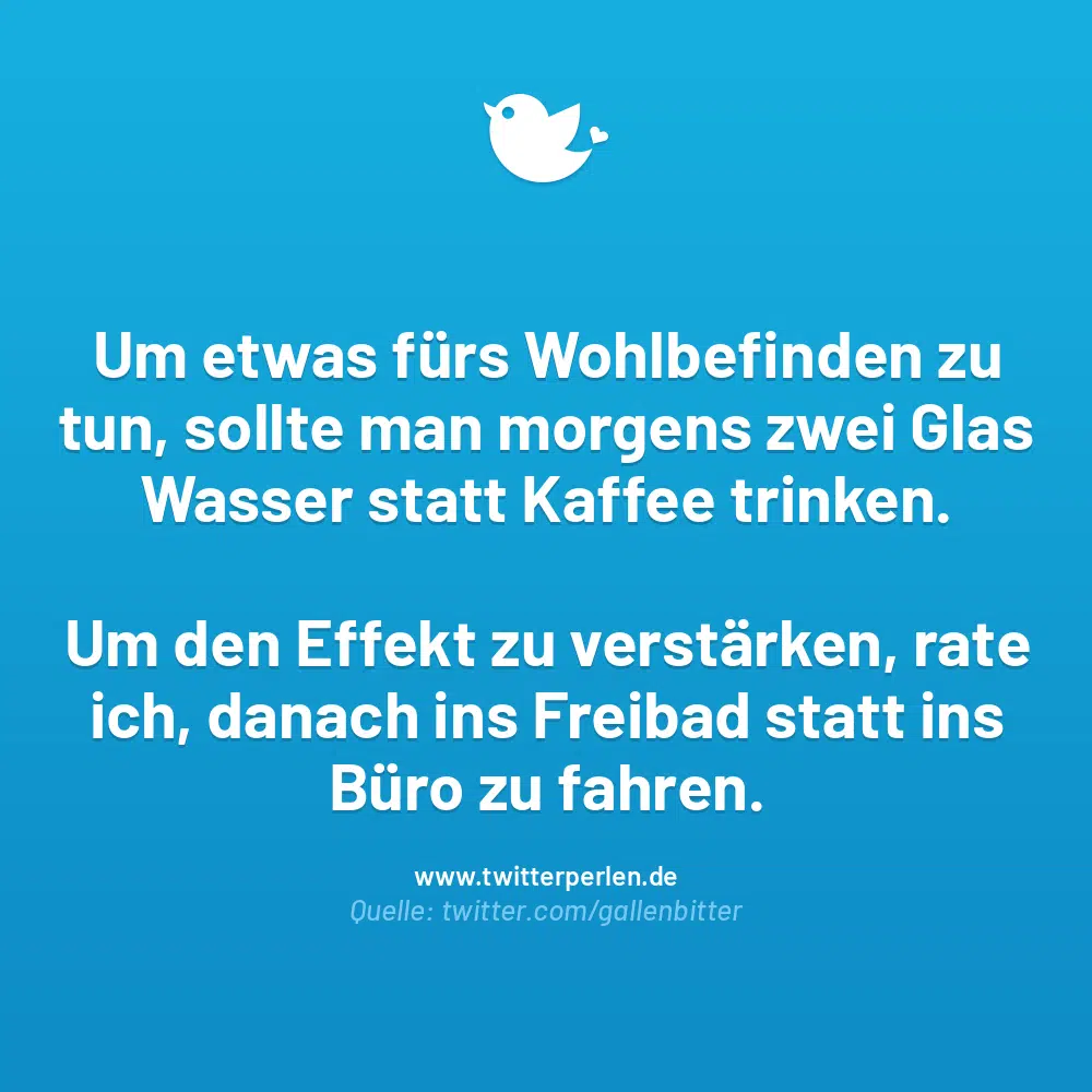 Um etwas fürs Wohlbefinden zu tun, sollte man morgens zwei Glas Wasser statt Kaffee trinken.
Um den Effekt zu verstärken, rate ich, danach ins Freibad statt ins Büro zu fahren.