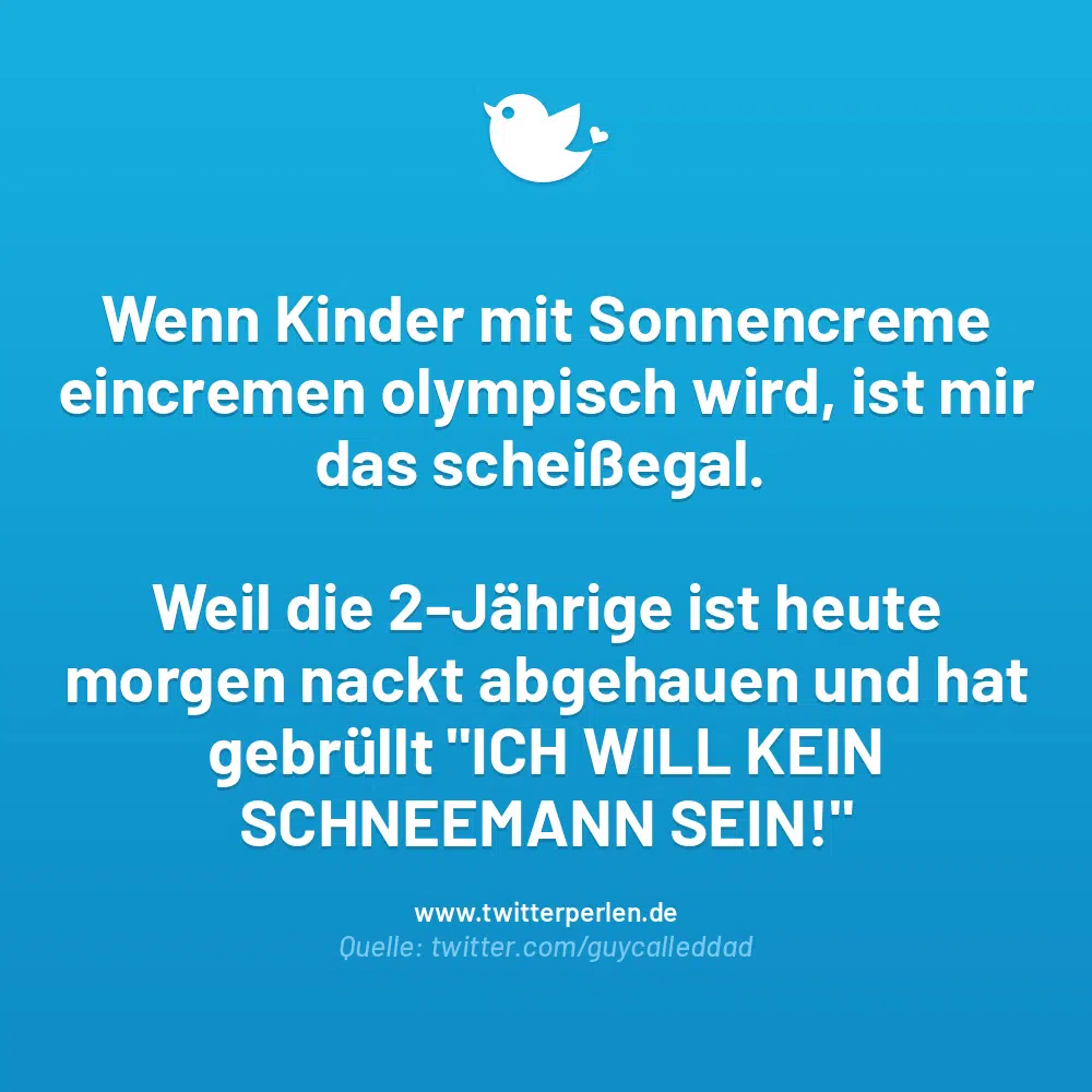 Wenn Kinder mit Sonnencreme eincremen olympisch wird, ist mir das scheißegal.
Weil die 2-Jährige ist heute
morgen nackt abgehauen und hat gebrüllt „ICH WILL KEIN SCHNEEMANN