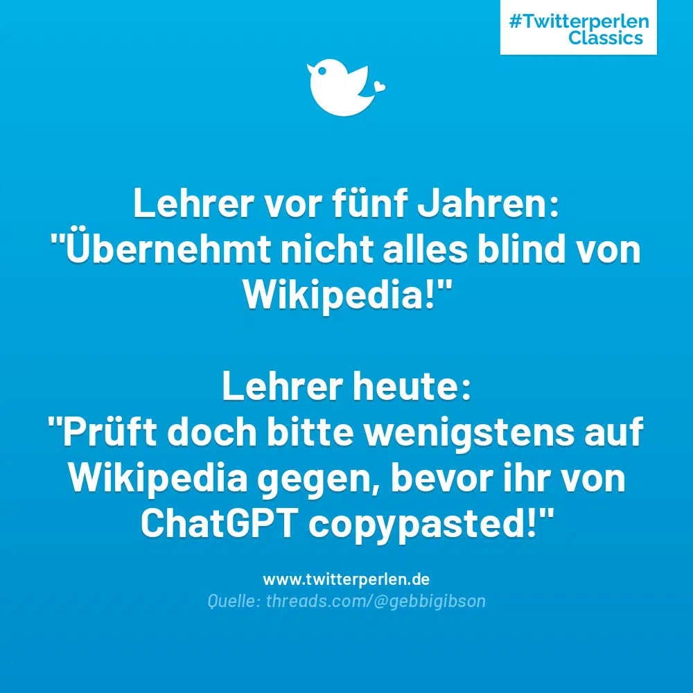 Lehrer vor fünf Jahren:
„Übernehmt nicht alles blind von Wikipedia!“
Lehrer heute:
„Prüft doch bitte wenigstens auf Wikipedia gegen, bevor ihr von ChatGPT copypasted!“