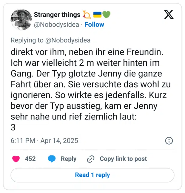 direkt vor ihm, neben ihr eine Freundin. Ich war vielleicht 2 m weiter hinten im Gang. Der Typ glotzte Jenny die ganze Fahrt über an. Sie versuchte das wohl zu ignorieren. So wirkte es jedenfalls. Kurz bevor der Typ ausstieg, kam er Jenny sehr nahe und rief ziemlich laut:
3