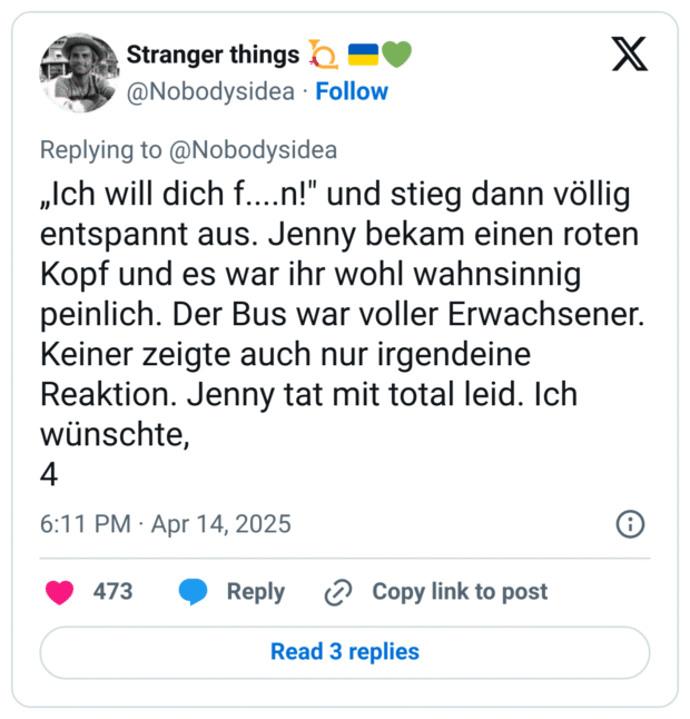 „Ich will dich f....n!" und stieg dann völlig entspannt aus. Jenny bekam einen roten Kopf und es war ihr wohl wahnsinnig peinlich. Der Bus war voller Erwachsener. Keiner zeigte auch nur irgendeine Reaktion. Jenny tat mit total leid. Ich wünschte,
4
