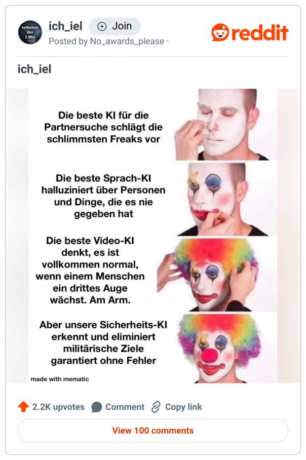 Meme mit vier Bildern eines Mannes, der sich schrittweise in einen Clown verwandelt (weißes Gesicht, dann geschminkt, dann Perücke, dann rote Nase).
Dazu satirischer Text über Künstliche Intelligenz:

„Die beste KI für die Partnersuche schlägt die schlimmsten Freaks vor“
„Die beste Sprach-KI halluziniert über Personen und Dinge, die es nie gegeben hat“
„Die beste Video-KI denkt, es ist vollkommen normal, wenn einem Menschen ein drittes Auge wächst. Am Arm.“
„Aber unsere Sicherheits-KI erkennt und eliminiert militärische Ziele garantiert ohne Fehler“
Kritischer Kommentar zur unreflektierten Anwendung von KI in sicherheitsrelevanten Bereichen.