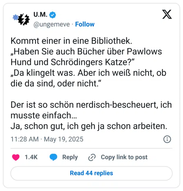 Kommt einer in eine Bibliothek.
„Haben Sie auch Bücher über Pawlows Hund und Schrödingers Katze?“
„Da klingelt was. Aber ich weiß nicht, ob die da sind, oder nicht.“
 
Der ist so schön nerdisch-bescheuert, ich musste einfach…
Ja, schon gut, ich geh ja schon arbeiten.