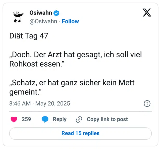 Diät Tag 47

„Doch. Der Arzt hat gesagt, ich soll viel Rohkost essen.“

„Schatz, er hat ganz sicher kein Mett gemeint.“