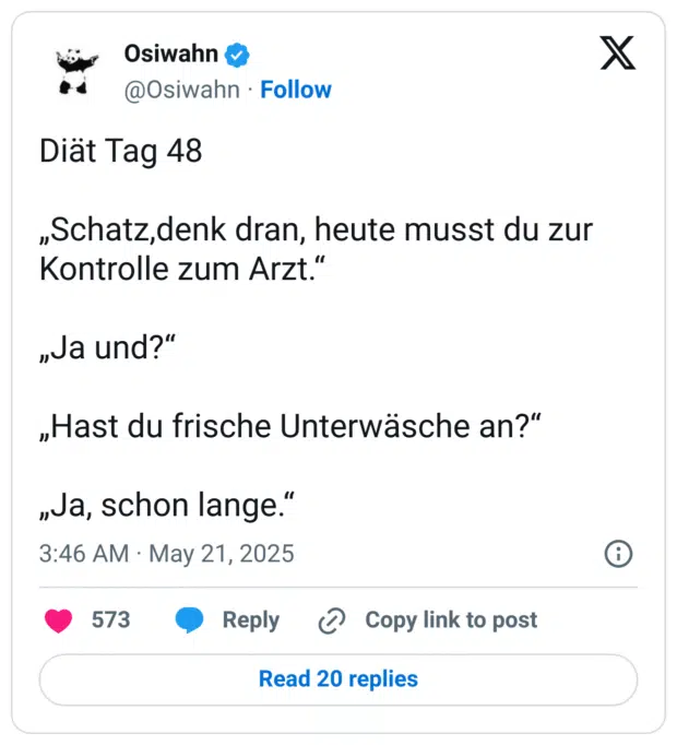 Diät Tag 48

„Schatz,denk dran, heute musst du zur Kontrolle zum Arzt.“

„Ja und?“

„Hast du frische Unterwäsche an?“

„Ja, schon lange.“