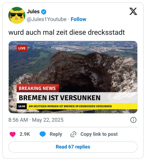 Tweet von @Jules1Youtube mit dem Text: „wurd auch mal zeit diese drecksstadt“.
Darunter ein gefälschter Nachrichtenausschnitt im Breaking-News-Stil mit einem großen Kraterbild und der Überschrift: „BREMEN IST VERSUNKEN“.
Im Lauftext steht: „Am heutigen Morgen ist Bremen im Erdboden versunken“.
Ein satirischer Post, der sich humorvoll über die Stadt Bremen lustig macht.