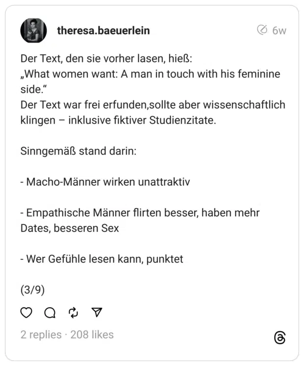 Der Text, den sie vorher lasen, hieß: „What women want: A man in touch with his feminine side.“ Der Text war frei erfunden,sollte aber wissenschaftlich klingen – inklusive fiktiver Studienzitate.
Sinngemäß stand darin:
- Macho-Männer wirken unattraktiv
- Empathische Männer flirten besser, haben mehr Dates, besseren Sex
- Wer Gefühle lesen kann, punktet
(3/9)