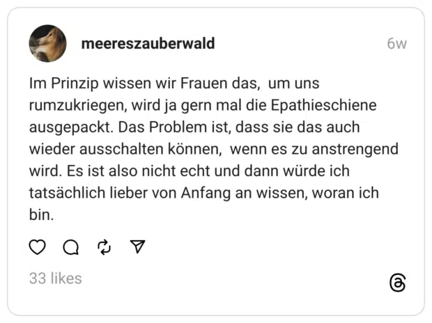 Im Prinzip wissen wir Frauen das, um uns rumzukriegen, wird ja gern mal die Epathieschiene ausgepackt. Das Problem ist, dass sie das auch wieder ausschalten können, wenn es zu anstrengend wird. Es ist also nicht echt und dann würde ich tatsächlich lieber von Anfang an wissen, woran ich bin.