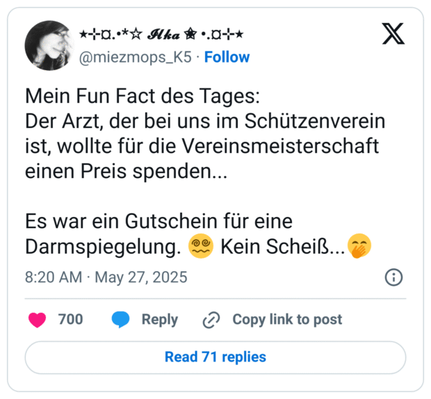 Mein Fun Fact des Tages: Der Arzt, der bei uns im Schützenverein ist, wollte für die Vereinsmeisterschaft einen Preis spenden... Es war ein Gutschein für eine Darmspiegelung.