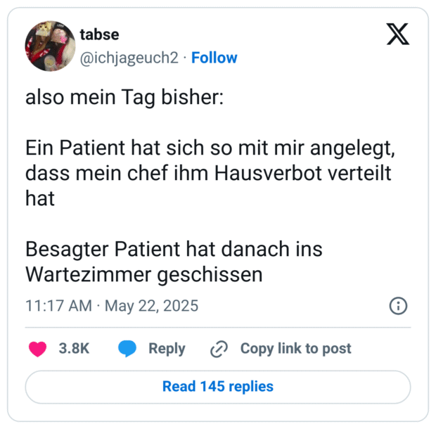 also mein Tag bisher: Ein Patient hat sich so mit mir angelegt, dass mein chef ihm Hausverbot verteilt hat Besagter Patient hat danach ins Wartezimmer geschissen