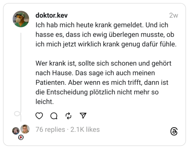 Ich hab mich heute krank gemeldet. Und ich hasse es, dass ich ewig überlegen musste, ob ich mich jetzt wirklich krank genug dafür fühle. Wer krank ist, sollte sich schonen und gehört nach Hause. Das sage ich auch meinen Patienten. Aber wenn es mich trifft, dann ist die Entscheidung plötzlich nicht mehr so leicht.