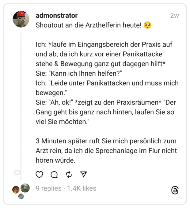 Shoutout an die Arzthelferin heute! Ich: *laufe im Eingangsbereich der Praxis auf und ab, da ich kurz vor einer Panikattacke stehe & Bewegung ganz gut dagegen hilft* Sie: "Kann ich Ihnen helfen?" Ich: "Leide unter Panikattacken und muss mich bewegen." Sie: "Ah, ok!" *zeigt zu den Praxisräumen* "Der Gang geht bis ganz nach hinten, laufen Sie so viel Sie möchten.' 3 Minuten später ruft Sie mich persönlich zum Arzt rein, da ich die Sprechanlage im Flur nicht hören würde.