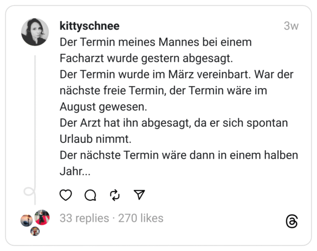 Der Termin meines Mannes bei einem Facharzt wurde gestern abgesagt. Der Termin wurde im März vereinbart. War der nächste freie Termin, der Termin wäre im August gewesen. Der Arzt hat ihn abgesagt, da er sich spontan Urlaub nimmt. Der nächste Termin wäre dann in einem halben Jahr...