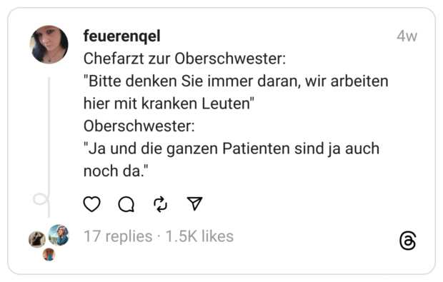 Chefarzt zur Oberschwester: "Bitte denken Sie immer daran, wir arbeiten hier mit kranken Leuten" Oberschwester: "Ja und die ganzen Patienten sind ja auch noch da."