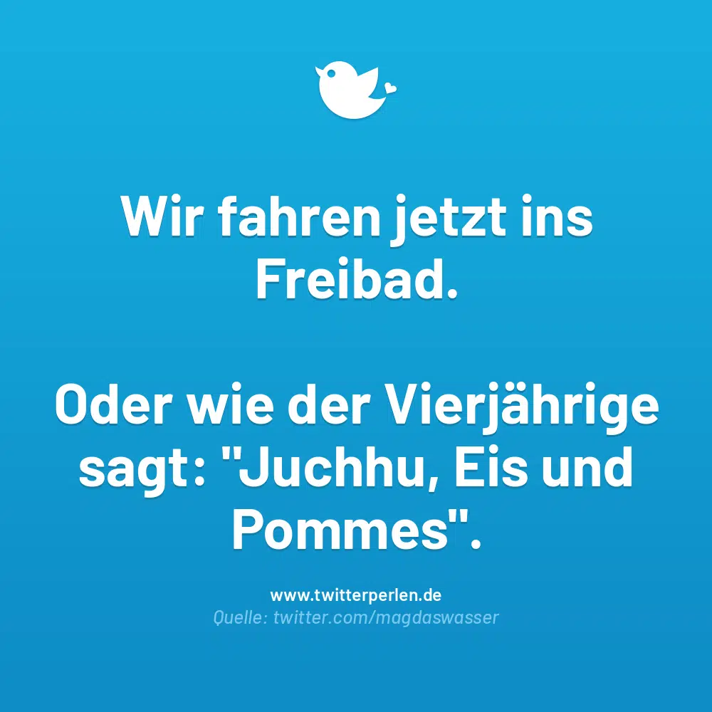 Wir fahren jetzt ins Freibad.
Oder wie der Vierjährige sagt: „Juchhu, Eis und Pommes“.