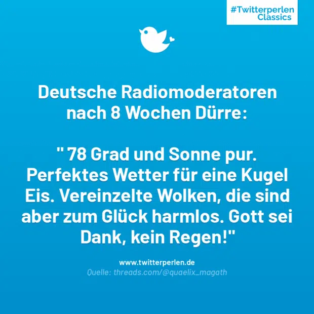 Deutsche Radiomoderatoren nach 8 Wochen Dürre:
“ 78 Grad und Sonne pur.
Perfektes Wetter für eine Kugel Eis. Vereinzelte Wolken, die sind aber zum Glück harmlos. Gott sei Dank, kein Regen!“