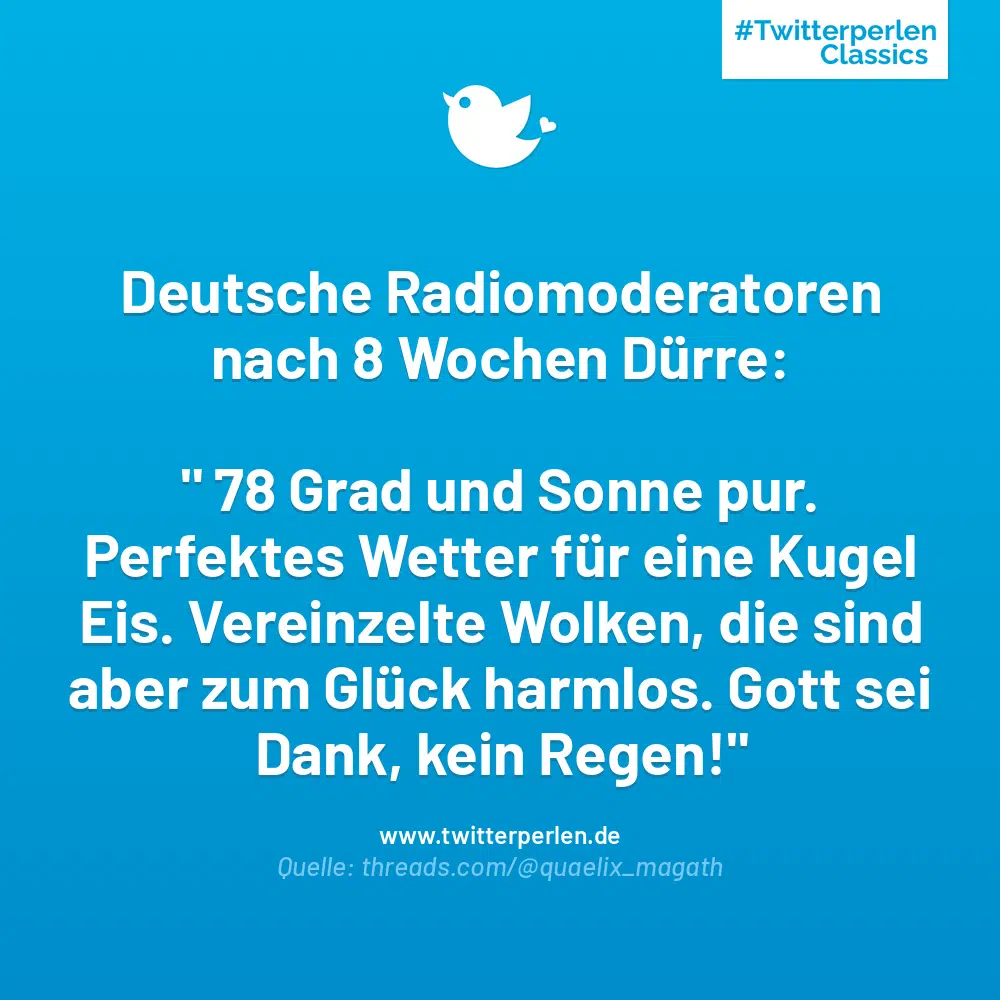 Deutsche Radiomoderatoren nach 8 Wochen Dürre:
“ 78 Grad und Sonne pur.
Perfektes Wetter für eine Kugel Eis. Vereinzelte Wolken, die sind aber zum Glück harmlos. Gott sei Dank, kein Regen!“