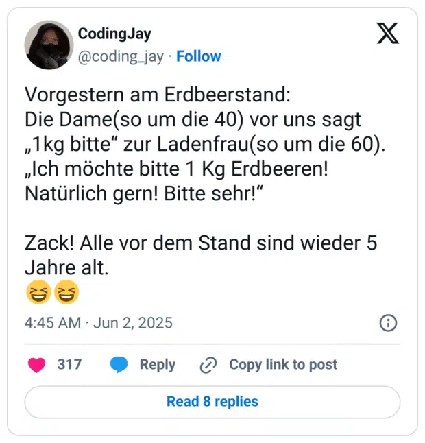 Vorgestern am Erdbeerstand:
Die Dame(so um die 40) vor uns sagt „1kg bitte“ zur Ladenfrau(so um die 60).
„Ich möchte bitte 1 Kg Erdbeeren! Natürlich gern! Bitte sehr!“

Zack! Alle vor dem Stand sind wieder 5 Jahre alt. 
😆😆