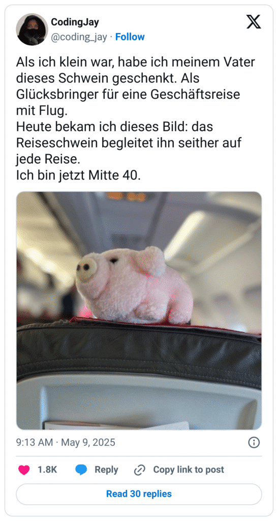 Als ich klein war, habe ich meinem Vater dieses Schwein geschenkt. Als Glücksbringer für eine Geschäftsreise mit Flug. 
Heute bekam ich dieses Bild: das Reiseschwein begleitet ihn seither auf jede Reise. 
Ich bin jetzt Mitte 40.