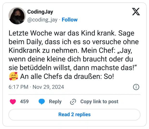 Letzte Woche war das Kind krank. Sage beim Daily, dass ich es so versuche ohne Kindkrank zu nehmen. Mein Chef: „Jay, wenn deine kleine dich braucht oder du sie betüddeln willst, dann machste das!“
🥰 An alle Chefs da draußen: So!