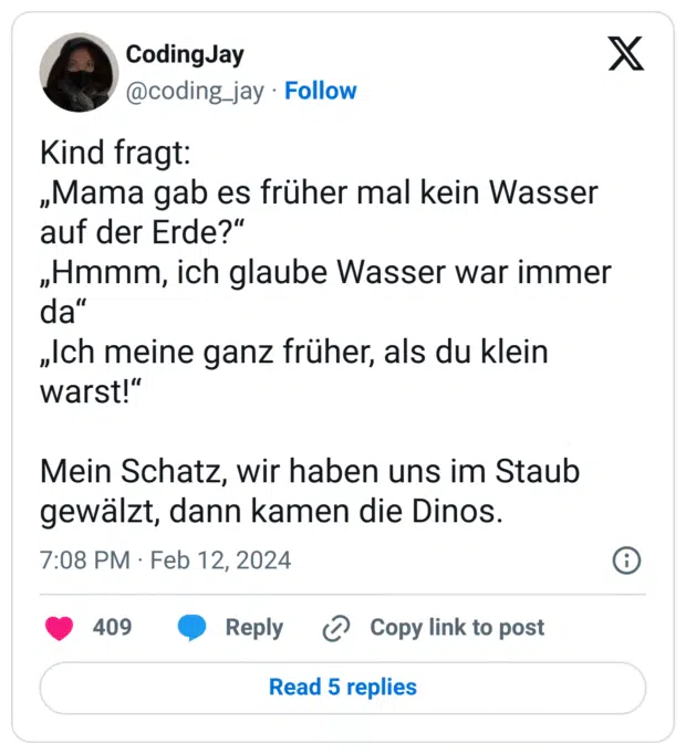 Kind fragt: 
„Mama gab es früher mal kein Wasser auf der Erde?“
„Hmmm, ich glaube Wasser war immer da“
„Ich meine ganz früher, als du klein warst!“

Mein Schatz, wir haben uns im Staub gewälzt, dann kamen die Dinos.