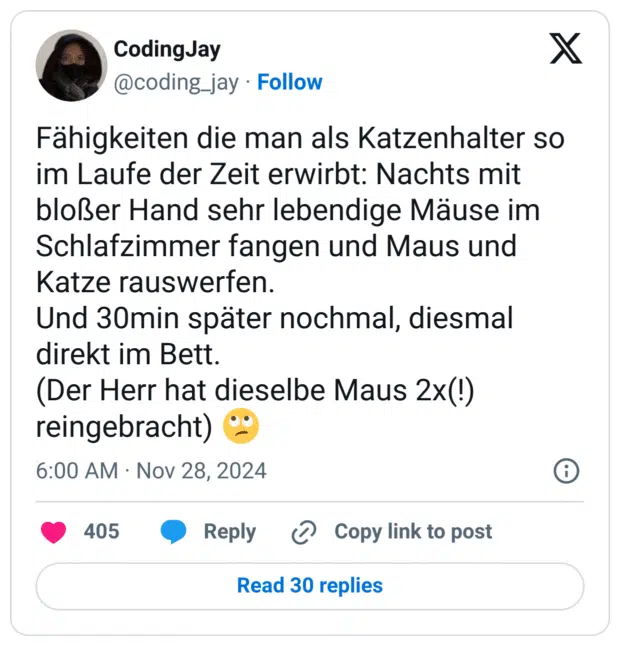 Fähigkeiten die man als Katzenhalter so im Laufe der Zeit erwirbt: Nachts mit bloßer Hand sehr lebendige Mäuse im Schlafzimmer fangen und Maus und Katze rauswerfen. 
Und 30min später nochmal, diesmal direkt im Bett. 
(Der Herr hat dieselbe Maus 2x(!) reingebracht) 🙄