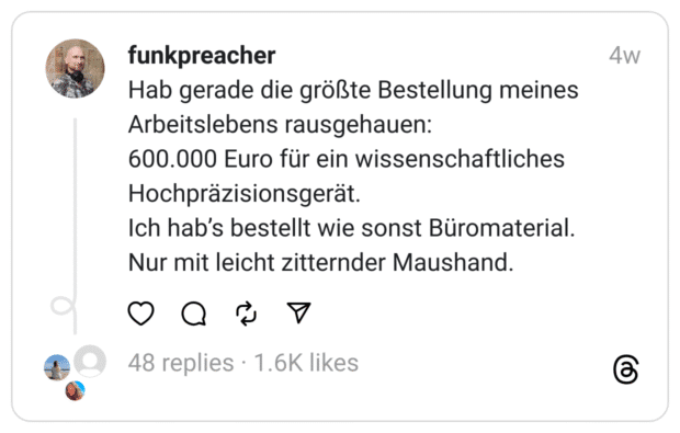 Hab gerade die größte Bestellung meines Arbeitslebens rausgehauen:
600.000 Euro für ein wissenschaftliches Hochpräzisionsgerät.
Ich hab’s bestellt wie sonst Büromaterial.
Nur mit leicht zitternder Maushand.  