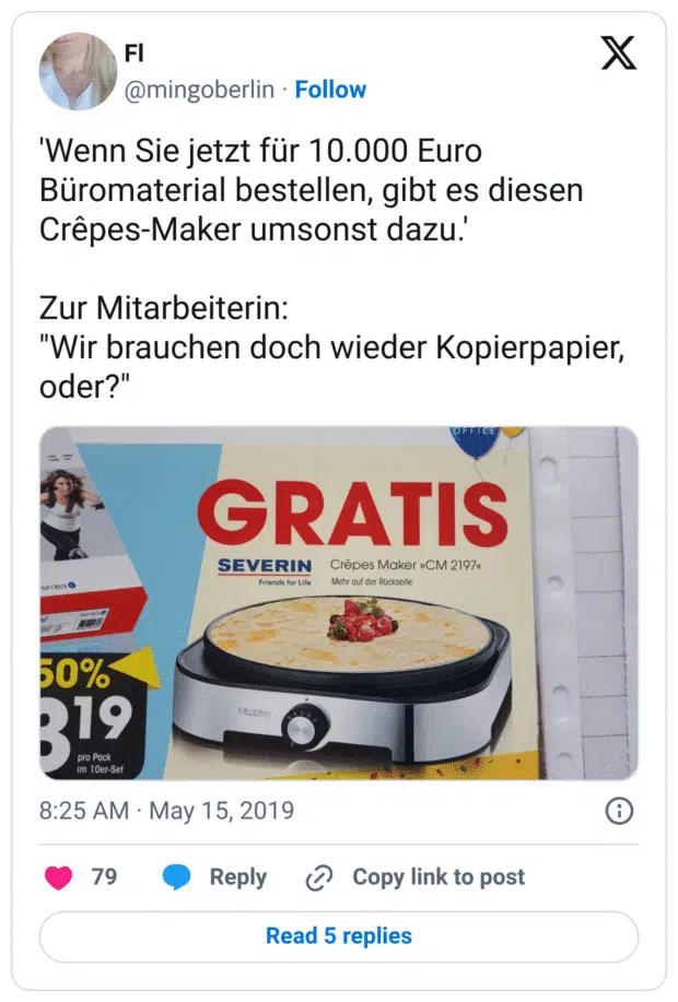 'Wenn Sie jetzt für 10.000 Euro Büromaterial bestellen, gibt es diesen Crêpes-Maker umsonst dazu.'
Zur Mitarbeiterin:
"Wir brauchen doch wieder Kopierpapier, oder?"