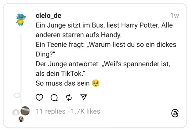 Ein Junge sitzt im Bus, liest Harry Potter. Alle anderen starren aufs Handy.
Ein Teenie fragt: „Warum liest du so ein dickes Ding?“
Der Junge antwortet: „Weil’s spannender ist, als dein TikTok.“
So muss das sein 🥹