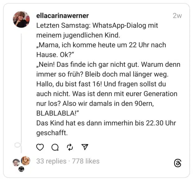 Letzten Samstag: WhatsApp-Dialog mit meinem jugendlichen Kind.
„Mama, ich komme heute um 22 Uhr nach Hause. Ok?“
„Nein! Das finde ich gar nicht gut. Warum denn immer so früh? Bleib doch mal länger weg. Hallo, du bist fast 16! Und fragen sollst du auch nicht. Was ist denn mit eurer Generation nur los? Also wir damals in den 90ern, BLABLABLA!“
Das Kind hat es dann immerhin bis 22.30 Uhr geschafft.