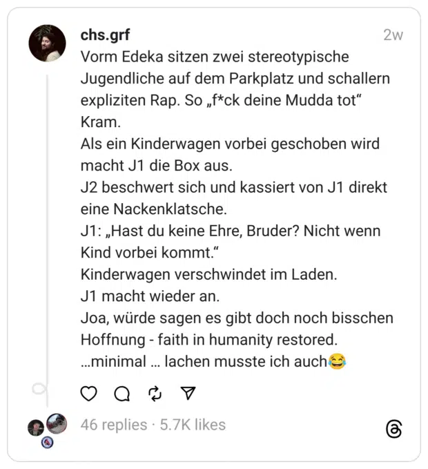 Vorm Edeka sitzen zwei stereotypische Jugendliche auf dem Parkplatz und schallern expliziten Rap. So „f*ck deine Mudda tot“ Kram.
Als ein Kinderwagen vorbei geschoben wird macht J1 die Box aus.
J2 beschwert sich und kassiert von J1 direkt eine Nackenklatsche.
J1: „Hast du keine Ehre, Bruder? Nicht wenn Kind vorbei kommt.“
Kinderwagen verschwindet im Laden.
J1 macht wieder an.
Joa, würde sagen es gibt doch noch bisschen Hoffnung - faith in humanity restored.
…minimal … lachen musste ich auch😂
faithinhumanityrestored