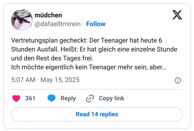 Vertretungsplan gecheckt: Der Teenager hat heute 6 Stunden Ausfall. Heißt: Er hat gleich eine einzelne Stunde und den Rest des Tages frei. 
Ich möchte eigentlich kein Teenager mehr sein, aber…
7:07 vorm. · 15. Mai 2025
·
11.193
 Mal angezeigt