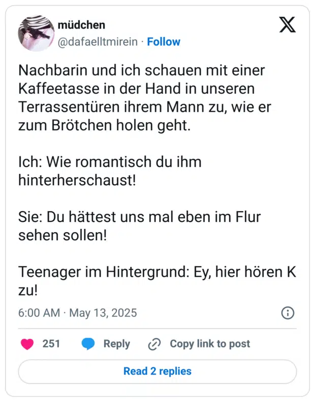 Nachbarin und ich schauen mit einer Kaffeetasse in der Hand in unseren Terrassentüren ihrem Mann zu, wie er zum Brötchen holen geht.

Ich: Wie romantisch du ihm hinterherschaust! 

Sie: Du hättest uns mal eben im Flur sehen sollen!

Teenager im Hintergrund: Ey, hier hören K zu!