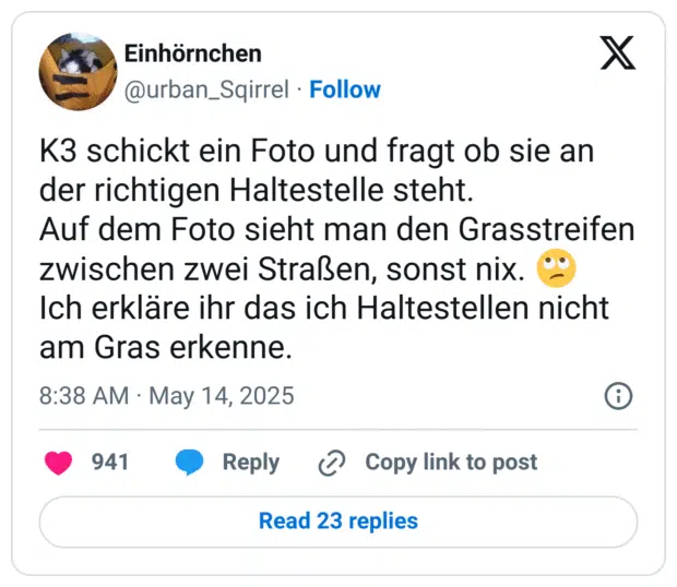 K3 schickt ein Foto und fragt ob sie an der richtigen Haltestelle steht.
Auf dem Foto sieht man den Grasstreifen zwischen zwei Straßen, sonst nix. 🙄
Ich erkläre ihr das ich Haltestellen nicht am Gras erkenne.