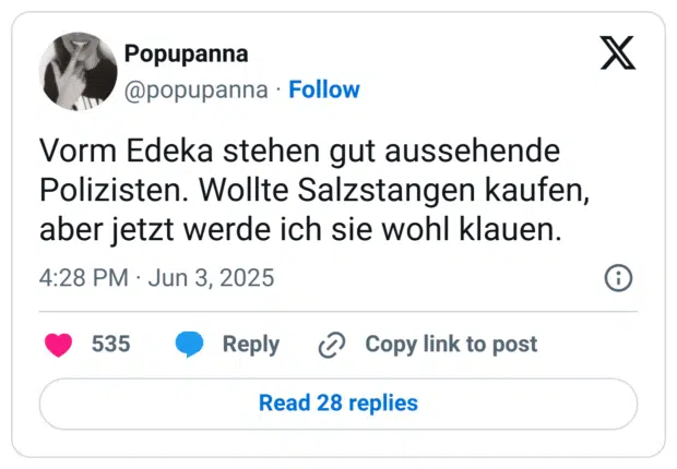Vorm Edeka stehen gut aussehende Polizisten. Wollte Salzstangen kaufen, aber jetzt werde ich sie wohl klauen