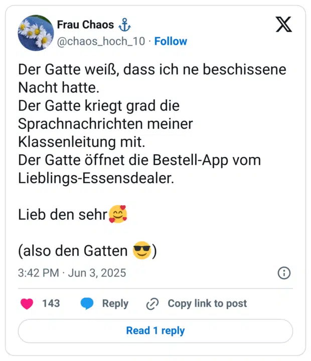 Der Gatte weiß, dass ich ne beschissene Nacht hatte. Der Gatte kriegt grad die Sprachnachrichten meiner Klassenleitung mit. Der Gatte öffnet die Bestell-App vom Lieblings-Essensdealer. Lieb den sehr (also den Gatten
