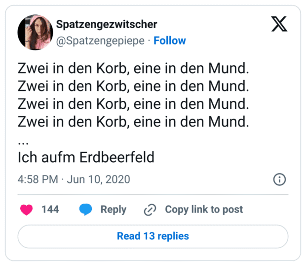 Zwei in den Korb, eine in den Mund.
Zwei in den Korb, eine in den Mund.
Zwei in den Korb, eine in den Mund.
Zwei in den Korb, eine in den Mund.
...
Ich aufm Erdbeerfeld