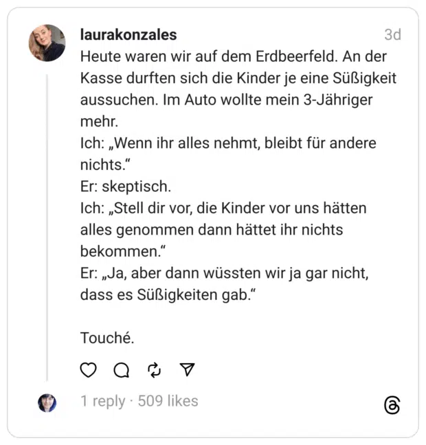 Heute waren wir auf dem Erdbeerfeld. An der Kasse durften sich die Kinder je eine Süßigkeit aussuchen. Im Auto wollte mein 3-Jähriger mehr.
Ich: „Wenn ihr alles nehmt, bleibt für andere nichts.“
Er: skeptisch.
Ich: „Stell dir vor, die Kinder vor uns hätten alles genommen dann hättet ihr nichts bekommen.“
Er: „Ja, aber dann wüssten wir ja gar nicht, dass es Süßigkeiten gab.“
Touché.