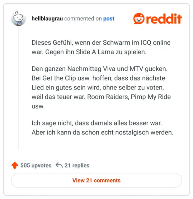 Dieses Gefühl, wenn der Schwarm im ICQ online war. Gegen ihn Slide A Lama zu spielen.

Den ganzen Nachmittag Viva und MTV gucken. Bei Get the Clip usw. hoffen, dass das nächste Lied ein gutes sein wird, ohne selber zu voten, weil das teuer war. Room Raiders, Pimp My Ride usw.

Ich sage nicht, dass damals alles besser war. Aber ich kann da schon echt nostalgisch werden.