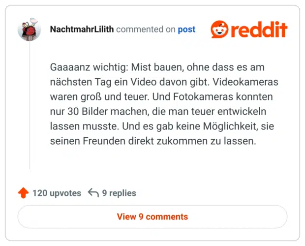 Gaaaanz wichtig: Mist bauen, ohne dass es am nächsten Tag ein Video davon gibt. Videokameras waren groß und teuer. Und Fotokameras konnten nur 30 Bilder machen, die man teuer entwickeln lassen musste. Und es gab keine Möglichkeit, sie seinen Freunden direkt zukommen zu lassen.