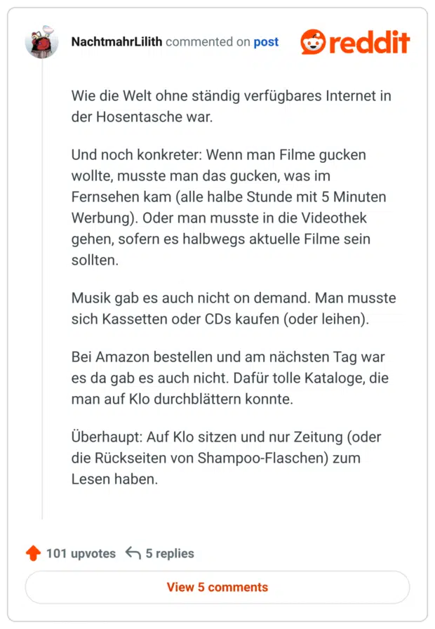 Wie die Welt ohne ständig verfügbares Internet in der Hosentasche war.

Und noch konkreter: Wenn man Filme gucken wollte, musste man das gucken, was im Fernsehen kam (alle halbe Stunde mit 5 Minuten Werbung). Oder man musste in die Videothek gehen, sofern es halbwegs aktuelle Filme sein sollten.

Musik gab es auch nicht on demand. Man musste sich Kassetten oder CDs kaufen (oder leihen).

Bei Amazon bestellen und am nächsten Tag war es da gab es auch nicht. Dafür tolle Kataloge, die man auf Klo durchblättern konnte.

Überhaupt: Auf Klo sitzen und nur Zeitung (oder die Rückseiten von Shampoo-Flaschen) zum Lesen haben.