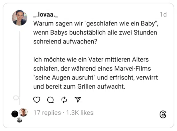Warum sagen wir "geschlafen wie ein Baby", wenn Babys buchstäblich alle zwei Stunden schreiend aufwachen?
Ich möchte wie ein Vater mittleren Alters schlafen, der während eines Marvel-Films "seine Augen ausruht" und erfrischt, verwirrt und bereit zum Grillen aufwacht.