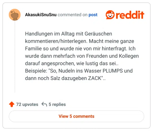 Handlungen im Alltag mit Geräuschen kommentieren/hinterlegen. Macht meine ganze Familie so und wurde nie von mir hinterfragt. Ich wurde dann mehrfach von Freunden und Kollegen darauf angesprochen, wie lustig das sei.. Beispiele: "So, Nudeln ins Wasser PLUMPS und dann noch Salz dazugeben ZACK"..