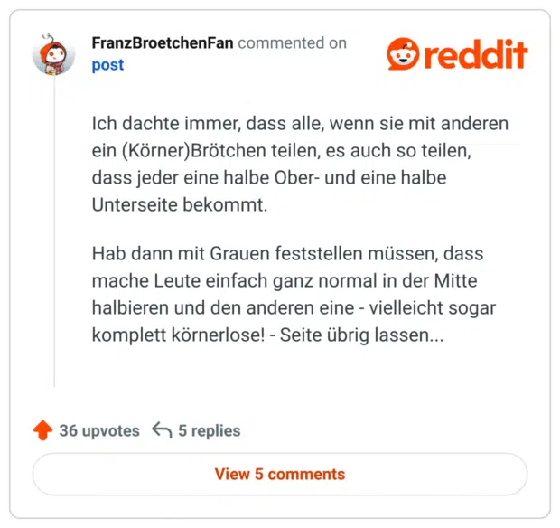 Ich dachte immer, dass alle, wenn sie mit anderen ein (Körner)Brötchen teilen, es auch so teilen, dass jeder eine halbe Ober- und eine halbe Unterseite bekommt.

Hab dann mit Grauen feststellen müssen, dass mache Leute einfach ganz normal in der Mitte halbieren und den anderen eine - vielleicht sogar komplett körnerlose! - Seite übrig lassen...