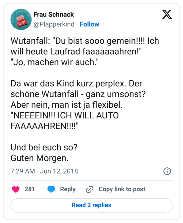 Wutanfall: "Du bist sooo gemein!!!! Ich will heute Laufrad faaaaaaahren!"
"Jo, machen wir auch."
Da war das Kind kurz perplex. Der schöne Wutanfall - ganz umsonst?
Aber nein, man ist ja flexibel.
"NEEEEIN!!! ICH WILL AUTO FAAAAAHREN!!!!"
Und bei euch so?
Guten Morgen.