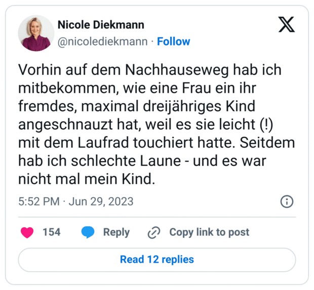 Vorhin auf dem Nachhauseweg hab ich mitbekommen, wie eine Frau ein ihr fremdes, maximal dreijähriges Kind angeschnauzt hat, weil es sie leicht (!) mit dem Laufrad touchiert hatte. Seitdem hab ich schlechte Laune - und es war nicht mal mein Kind.