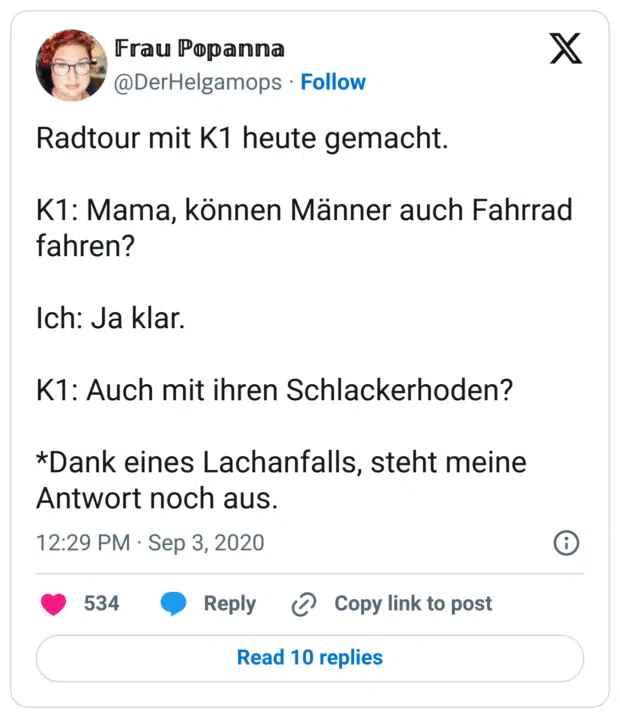 Radtour mit K1 heute gemacht.
K1: Mama, können Männer auch Fahrrad fahren?
Ich: Ja klar.
K1: Auch mit ihren Schlackerhoden?
*Dank eines Lachanfalls, steht meine Antwort noch aus.